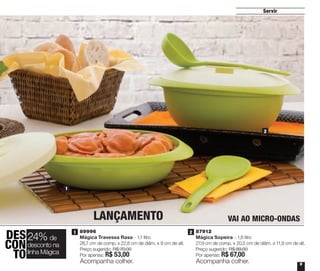 2 | 87912
Mágica Sopeira - 1,8 litro
27,9 cm de comp. x 20,5 cm de diâm. x 11,8 cm de alt.
Preço sugerido: R$ 89,00
Por apenas: R$ 67,00
LANÇAMENTO
Servir
9
2
2
1
1
VAI AO MICRO-ONDAS
Acompanha colher. Acompanha colher.
1 | 89996
Mágica Travessa Rasa - 1,1 litro
28,7 cm de comp. x 22,8 cm de diâm. x 9 cm de alt.
Preço sugerido: R$ 70,00
Por apenas: R$ 53,00
DES
CON
TO
24% de
desconto na
linha Mágica
Vitrine_04-2014_30JAN2014.indd 9 2/11/14 11:45 AM
 