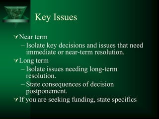 Key Issues
 Near term
   – Isolate key decisions and issues that need
     immediate or near-term resolution.
 Long term
   – Isolate issues needing long-term
     resolution.
   – State consequences of decision
     postponement.
 If you are seeking funding, state specifics
 