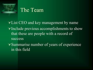 The Team

 List CEO and key management by name
 Include previous accomplishments to show
  that these are people with a record of
  success
 Summarise number of years of experience
  in this field
 