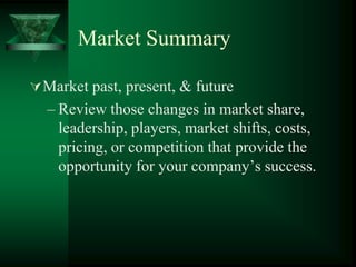 Market Summary

 Market past, present, & future
  – Review those changes in market share,
    leadership, players, market shifts, costs,
    pricing, or competition that provide the
    opportunity for your company’s success.
 