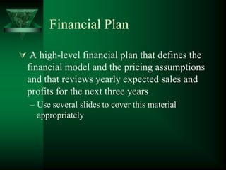 Financial Plan

 A high-level financial plan that defines the
  financial model and the pricing assumptions
  and that reviews yearly expected sales and
  profits for the next three years
  – Use several slides to cover this material
    appropriately
 