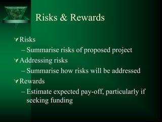 Risks & Rewards

 Risks
  – Summarise risks of proposed project
 Addressing risks
  – Summarise how risks will be addressed
 Rewards
  – Estimate expected pay-off, particularly if
    seeking funding
 