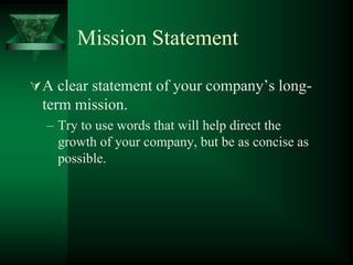 Mission Statement

 A clear statement of your company’s long-
  term mission.
  – Try to use words that will help direct the
    growth of your company, but be as concise as
    possible.
 