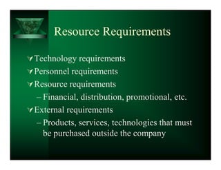 Resource Requirements

 Technology requirements
 Personnel requirements
 Resource requirements
  ± Financial, distribution, promotional, etc.
 External requirements
  ± Products, services, technologies that must
    be purchased outside the company
 