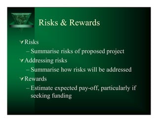 Risks  Rewards

 Risks
  ± Summarise risks of proposed project
 Addressing risks
  ± Summarise how risks will be addressed
 Rewards
  ± Estimate expected pay-off, particularly if
    seeking funding
 