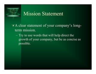 Mission Statement

 A clear statement of your company¶s long-
  term mission.
  ± Try to use words that will help direct the
    growth of your company, but be as concise as
    possible.
 