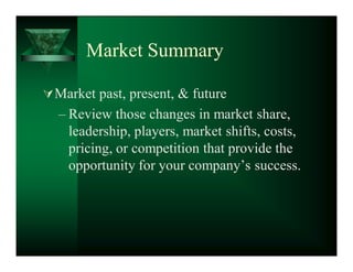 Market Summary

 Market past, present,  future
  ± Review those changes in market share,
    leadership, players, market shifts, costs,
    pricing, or competition that provide the
    opportunity for your company¶s success.
 