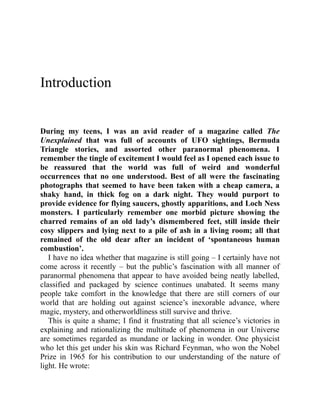 Introduction
During my teens, I was an avid reader of a magazine called The
Unexplained that was full of accounts of UFO sightings, Bermuda
Triangle stories, and assorted other paranormal phenomena. I
remember the tingle of excitement I would feel as I opened each issue to
be reassured that the world was full of weird and wonderful
occurrences that no one understood. Best of all were the fascinating
photographs that seemed to have been taken with a cheap camera, a
shaky hand, in thick fog on a dark night. They would purport to
provide evidence for flying saucers, ghostly apparitions, and Loch Ness
monsters. I particularly remember one morbid picture showing the
charred remains of an old lady’s dismembered feet, still inside their
cosy slippers and lying next to a pile of ash in a living room; all that
remained of the old dear after an incident of ‘spontaneous human
combustion’.
I have no idea whether that magazine is still going – I certainly have not
come across it recently – but the public’s fascination with all manner of
paranormal phenomena that appear to have avoided being neatly labelled,
classified and packaged by science continues unabated. It seems many
people take comfort in the knowledge that there are still corners of our
world that are holding out against science’s inexorable advance, where
magic, mystery, and otherworldliness still survive and thrive.
This is quite a shame; I find it frustrating that all science’s victories in
explaining and rationalizing the multitude of phenomena in our Universe
are sometimes regarded as mundane or lacking in wonder. One physicist
who let this get under his skin was Richard Feynman, who won the Nobel
Prize in 1965 for his contribution to our understanding of the nature of
light. He wrote:
 