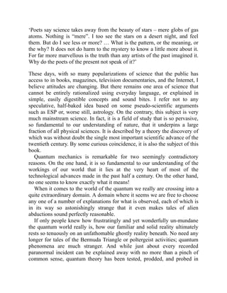 ‘Poets say science takes away from the beauty of stars – mere globs of gas
atoms. Nothing is “mere”. I too see the stars on a desert night, and feel
them. But do I see less or more? … What is the pattern, or the meaning, or
the why? It does not do harm to the mystery to know a little more about it.
For far more marvellous is the truth than any artists of the past imagined it.
Why do the poets of the present not speak of it?’
These days, with so many popularizations of science that the public has
access to in books, magazines, television documentaries, and the Internet, I
believe attitudes are changing. But there remains one area of science that
cannot be entirely rationalized using everyday language, or explained in
simple, easily digestible concepts and sound bites. I refer not to any
speculative, half-baked idea based on some pseudo-scientific arguments
such as ESP or, worse still, astrology. On the contrary, this subject is very
much mainstream science. In fact, it is a field of study that is so pervasive,
so fundamental to our understanding of nature, that it underpins a large
fraction of all physical sciences. It is described by a theory the discovery of
which was without doubt the single most important scientific advance of the
twentieth century. By some curious coincidence, it is also the subject of this
book.
Quantum mechanics is remarkable for two seemingly contradictory
reasons. On the one hand, it is so fundamental to our understanding of the
workings of our world that it lies at the very heart of most of the
technological advances made in the past half a century. On the other hand,
no one seems to know exactly what it means!
When it comes to the world of the quantum we really are crossing into a
quite extraordinary domain. A domain where it seems we are free to choose
any one of a number of explanations for what is observed, each of which is
in its way so astonishingly strange that it even makes tales of alien
abductions sound perfectly reasonable.
If only people knew how frustratingly and yet wonderfully un-mundane
the quantum world really is, how our familiar and solid reality ultimately
rests so tenuously on an unfathomable ghostly reality beneath. No need any
longer for tales of the Bermuda Triangle or poltergeist activities; quantum
phenomena are much stranger. And while just about every recorded
paranormal incident can be explained away with no more than a pinch of
common sense, quantum theory has been tested, prodded, and probed in
 
