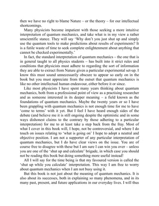 then we have no right to blame Nature – or the theory – for our intellectual
shortcomings.
Many physicists become impatient with those seeking a more intuitive
interpretation of quantum mechanics, and take what is in my view a rather
unscientific stance. They will say ‘Why don’t you just shut up and simply
use the quantum tools to make predictions about results of experiments? It
is a futile waste of time to seek complete enlightenment about anything that
cannot be checked experimentally.’
In fact, the standard interpretation of quantum mechanics – the one that is
in general taught to all physics students – has built into it strict rules and
conditions that physicists must adhere to regarding the sort of information
they are able to extract from Nature given a particular experimental set-up. I
know this must sound unnecessarily obscure to appear so early on in the
book but you must appreciate from the outset that quantum mechanics is
like no other intellectual human endeavour, either before it or since.
Like most physicists I have spent many years thinking about quantum
mechanics, both from a professional point of view as a practising researcher
and as someone interested in its deeper meaning – a field known as the
foundations of quantum mechanics. Maybe the twenty years or so I have
been grappling with quantum mechanics is not enough time for me to have
‘come to terms’ with it yet. But I feel I have heard enough sides of the
debate (and believe me it is still ongoing despite the optimistic and in some
ways dishonest claims to the contrary by those adhering to a particular
interpretation) for me to at least take a step back from the fray. Most of
what I cover in this book will, I hope, not be controversial, and where I do
touch on issues relating to ‘what is going on’ I hope to adopt a neutral and
objective position. I am not a supporter of any particular interpretation of
quantum mechanics, but I do have clear views on the issue. You are of
course free to disagree with these but I am sure I can win you over – unless
you are one of the ‘shut up and calculate’ brigade, in which case you should
not be reading this book but doing something more useful instead!
All I will say for the time being is that my favoured version is called the
‘shut up while you calculate’ interpretation. This way I am free to worry
about quantum mechanics when I am not busy using it.
But this book is not just about the meaning of quantum mechanics. It is
also about its successes, both in explaining so many phenomena, and in its
many past, present, and future applications in our everyday lives. I will thus
 