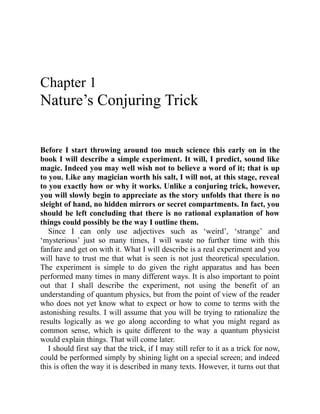 Chapter 1
Nature’s Conjuring Trick
Before I start throwing around too much science this early on in the
book I will describe a simple experiment. It will, I predict, sound like
magic. Indeed you may well wish not to believe a word of it; that is up
to you. Like any magician worth his salt, I will not, at this stage, reveal
to you exactly how or why it works. Unlike a conjuring trick, however,
you will slowly begin to appreciate as the story unfolds that there is no
sleight of hand, no hidden mirrors or secret compartments. In fact, you
should be left concluding that there is no rational explanation of how
things could possibly be the way I outline them.
Since I can only use adjectives such as ‘weird’, ‘strange’ and
‘mysterious’ just so many times, I will waste no further time with this
fanfare and get on with it. What I will describe is a real experiment and you
will have to trust me that what is seen is not just theoretical speculation.
The experiment is simple to do given the right apparatus and has been
performed many times in many different ways. It is also important to point
out that I shall describe the experiment, not using the benefit of an
understanding of quantum physics, but from the point of view of the reader
who does not yet know what to expect or how to come to terms with the
astonishing results. I will assume that you will be trying to rationalize the
results logically as we go along according to what you might regard as
common sense, which is quite different to the way a quantum physicist
would explain things. That will come later.
I should first say that the trick, if I may still refer to it as a trick for now,
could be performed simply by shining light on a special screen; and indeed
this is often the way it is described in many texts. However, it turns out that
 