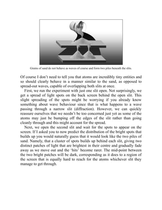 Grains of sand do not behave as waves of course and form two piles beneath the slits.
Of course I don’t need to tell you that atoms are incredibly tiny entities and
so should clearly behave in a manner similar to the sand, as opposed to
spread-out waves, capable of overlapping both slits at once.
First, we run the experiment with just one slit open. Not surprisingly, we
get a spread of light spots on the back screen behind the open slit. This
slight spreading of the spots might be worrying if you already know
something about wave behaviour since that is what happens to a wave
passing through a narrow slit (diffraction). However, we can quickly
reassure ourselves that we needn’t be too concerned just yet as some of the
atoms may just be bumping off the edges of the slit rather than going
cleanly through and this might account for the spread.
Next, we open the second slit and wait for the spots to appear on the
screen. If I asked you to now predict the distribution of the bright spots that
builds up you would naturally guess that it would look like the two piles of
sand. Namely, that a cluster of spots builds up behind each slit, giving two
distinct patches of light that are brightest in their centre and gradually fade
away as we move out and the ‘hits’ become rarer. The mid-point between
the two bright patches will be dark, corresponding as it does to a region of
the screen that is equally hard to reach for the atoms whichever slit they
manage to get through.
 
