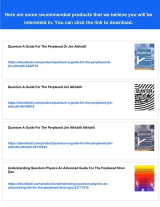 Here are some recommended products that we believe you will be
interested in. You can click the link to download.
Quantum A Guide For The Perplexed Dr Jim Alkhalili
https://ebookbell.com/product/quantum-a-guide-for-the-perplexed-dr-
jim-alkhalili-2248716
Quantum A Guide For The Perplexed Jim Alkhalili
https://ebookbell.com/product/quantum-a-guide-for-the-perplexed-jim-
alkhalili-46196918
Quantum A Guide For The Perplexed Jim Alkhalili Alkhalili
https://ebookbell.com/product/quantum-a-guide-for-the-perplexed-jim-
alkhalili-alkhalili-26735434
Understanding Quantum Physics An Advanced Guide For The Perplexed Shan
Gao
https://ebookbell.com/product/understanding-quantum-physics-an-
advanced-guide-for-the-perplexed-shan-gao-23771816
 