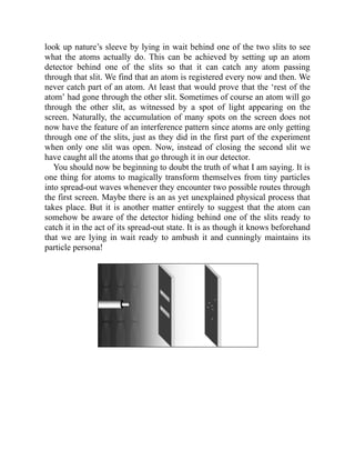 look up nature’s sleeve by lying in wait behind one of the two slits to see
what the atoms actually do. This can be achieved by setting up an atom
detector behind one of the slits so that it can catch any atom passing
through that slit. We find that an atom is registered every now and then. We
never catch part of an atom. At least that would prove that the ‘rest of the
atom’ had gone through the other slit. Sometimes of course an atom will go
through the other slit, as witnessed by a spot of light appearing on the
screen. Naturally, the accumulation of many spots on the screen does not
now have the feature of an interference pattern since atoms are only getting
through one of the slits, just as they did in the first part of the experiment
when only one slit was open. Now, instead of closing the second slit we
have caught all the atoms that go through it in our detector.
You should now be beginning to doubt the truth of what I am saying. It is
one thing for atoms to magically transform themselves from tiny particles
into spread-out waves whenever they encounter two possible routes through
the first screen. Maybe there is an as yet unexplained physical process that
takes place. But it is another matter entirely to suggest that the atom can
somehow be aware of the detector hiding behind one of the slits ready to
catch it in the act of its spread-out state. It is as though it knows beforehand
that we are lying in wait ready to ambush it and cunningly maintains its
particle persona!
 