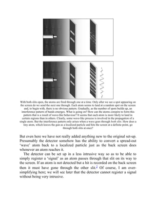 With both slits open, the atoms are fired through one at a time. Only after we see a spot appearing on
the screen do we send the next one through. Each atom seems to land at a random spot on the screen
and, to begin with, there is no obvious pattern. Gradually, as the number of spots builds up, an
interference pattern of bands emerges. What is going on? How can the atoms conspire to form this
pattern that is a result of wave-like behaviour? It seems that each atom is more likely to land in
certain regions than in others. Clearly, some wave-like process is involved in the propagation of a
single atom. But the interference pattern only arises when a wave goes through both slits. How does a
tiny atom, which leaves the gun as a localized particle and hits the screen at a definite point, go
through both slits at once?
But even here we have not really added anything new to the original set-up.
Presumably the detector somehow has the ability to convert a spread-out
‘wave’ atom back to a localized particle just as the back screen does
whenever an atom reaches it.
The detector can be set up in a less intrusive way so as to be able to
simply register a ‘signal’ as an atom passes through that slit on its way to
the screen. If an atom is not detected but a hit is recorded on the back screen
then it must have gone through the other slit.2 Of course, I am over-
simplifying here; we will see later that the detector cannot register a signal
without being very intrusive.
 
