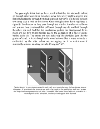 So, you might think that we have proof at last that the atoms do indeed
go through either one slit or the other, as we have every right to expect, and
not simultaneously through both like a spread-out wave. But before you get
too smug take a look at the screen. Once enough atoms have registered a
signal in the detector as they pass through the slit that is under surveillance
and you are thus convinced that half went through one slit and half through
the other, you will find that the interference pattern has disappeared! In its
place are just two bright patches due to the collection of a pile of atoms
behind each slit. The atoms are now behaving like particles, just like the
grains of sand. It is as though each atom behaves like a wave when it is
confronted by the slits, unless we are spying on it in which case it
innocently remains as a tiny particle. Crazy, isn’t it?
With a detector in place that records which slit each atom passes through, the interference pattern
disappears. It is as though the atoms do not wish to be caught in the act of going both ways at once,
and only travel through one slit or the other. Two bands form on the screen adjacent to the slits as a
result of particle-like behaviour, similar to what happens with the sand.
 
