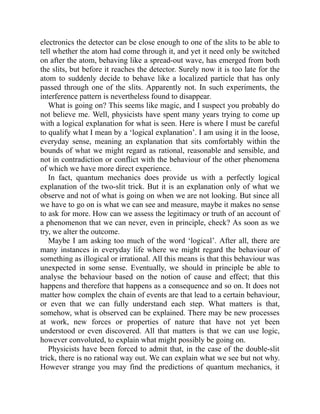 electronics the detector can be close enough to one of the slits to be able to
tell whether the atom had come through it, and yet it need only be switched
on after the atom, behaving like a spread-out wave, has emerged from both
the slits, but before it reaches the detector. Surely now it is too late for the
atom to suddenly decide to behave like a localized particle that has only
passed through one of the slits. Apparently not. In such experiments, the
interference pattern is nevertheless found to disappear.
What is going on? This seems like magic, and I suspect you probably do
not believe me. Well, physicists have spent many years trying to come up
with a logical explanation for what is seen. Here is where I must be careful
to qualify what I mean by a ‘logical explanation’. I am using it in the loose,
everyday sense, meaning an explanation that sits comfortably within the
bounds of what we might regard as rational, reasonable and sensible, and
not in contradiction or conflict with the behaviour of the other phenomena
of which we have more direct experience.
In fact, quantum mechanics does provide us with a perfectly logical
explanation of the two-slit trick. But it is an explanation only of what we
observe and not of what is going on when we are not looking. But since all
we have to go on is what we can see and measure, maybe it makes no sense
to ask for more. How can we assess the legitimacy or truth of an account of
a phenomenon that we can never, even in principle, check? As soon as we
try, we alter the outcome.
Maybe I am asking too much of the word ‘logical’. After all, there are
many instances in everyday life where we might regard the behaviour of
something as illogical or irrational. All this means is that this behaviour was
unexpected in some sense. Eventually, we should in principle be able to
analyse the behaviour based on the notion of cause and effect; that this
happens and therefore that happens as a consequence and so on. It does not
matter how complex the chain of events are that lead to a certain behaviour,
or even that we can fully understand each step. What matters is that,
somehow, what is observed can be explained. There may be new processes
at work, new forces or properties of nature that have not yet been
understood or even discovered. All that matters is that we can use logic,
however convoluted, to explain what might possibly be going on.
Physicists have been forced to admit that, in the case of the double-slit
trick, there is no rational way out. We can explain what we see but not why.
However strange you may find the predictions of quantum mechanics, it
 
