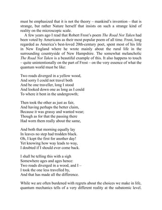 must be emphasized that it is not the theory – mankind’s invention – that is
strange, but rather Nature herself that insists on such a strange kind of
reality on the microscopic scale.
A few years ago I read that Robert Frost’s poem The Road Not Taken had
been voted by Americans as their most popular poem of all time. Frost, long
regarded as America’s best-loved 20th-century poet, spent most of his life
in New England where he wrote mainly about the rural life in the
surrounding countryside of New Hampshire. The somewhat melancholic
The Road Not Taken is a beautiful example of this. It also happens to touch
– quite unintentionally on the part of Frost – on the very essence of what the
quantum world must be like:
Two roads diverged in a yellow wood,
And sorry I could not travel both
And be one traveller, long I stood
And looked down one as long as I could
To where it bent in the undergrowth;
Then took the other as just as fair,
And having perhaps the better claim,
Because it was grassy and wanted wear;
Though as for that the passing there
Had worn them really about the same,
And both that morning equally lay
In leaves no step had trodden black.
Oh, I kept the first for another day!
Yet knowing how way leads to way,
I doubted if I should ever come back.
I shall be telling this with a sigh
Somewhere ages and ages hence:
Two roads diverged in a wood, and I –
I took the one less travelled by,
And that has made all the difference.
While we are often burdened with regrets about the choices we make in life,
quantum mechanics tells of a very different reality at the subatomic level.
 