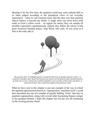 Meeting it for the first time, the quantum world may seem unbelievable to
us when judged according to the prejudiced views of our everyday
experiences – what we call common sense. But the alien way that quantum
objects behave is beyond any doubt. A single atom can travel down both
roads in Frost’s yellow wood… no regrets for atoms; they can sample all
possible experiences simultaneously. Indeed, they follow the advice of the
great American baseball player, Yogi Berra, who said, ‘If you come to a
fork in the road, take it.’
The quantum skier. To highlight just how strange the behaviour of quantum particles really is, it
would be as though a skier, faced with having to go round a tree blocking his path, decided instead to
go both ways at once. Clearly, this would be regarded, in our everyday world of trees and skiers, as
some kind of hoax. But it really does happen in the quantum world.
What we have seen in this chapter is just one example of the way in which
the quantum phenomenon known as ‘superposition’ manifests itself. I could
have described any one of a number of equally baffling ‘tricks’ that rely on
quantum superposition, along with several other fascinating features unique
to the quantum domain. I hope this chapter has not put you off continuing
on the exciting journey ahead.
 
