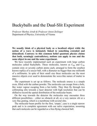 Buckyballs and the Dual-Slit Experiment
Professor Markus Arndt & Professor Anton Zeilinger
Department of Physics, University of Vienna
We usually think of a physical body as a localized object while the
notion of a wave is intimately linked to something extended and
delocalized. Contrary to this common belief quantum physics claims
that both, seemingly contradictory, notions can apply to one and the
same object in one and the same experiment.
We have recently implemented such an experiment with large carbon
molecules called buckyballs. These molecules, known as C60 and C70,
contain sixty or seventy carbon atoms each, arranged to form the smallest
known replica of a soccer ball, with a diameter no bigger than one millionth
of a millimetre. In spite of their small size these molecules are the most
massive objects ever used to demonstrate the wave-like nature of matter to
date.
The experiment is set up as follows. The molecule source is a simple
oven, filled with the carbon powder. The molecules can escape from a hole,
like water vapour escaping from a hot kettle. They then fly through two
collimating slits towards a laser detector with high resolution that can be
shifted to record the spatial distribution of the molecular beam.
On the way towards the detector the molecules may encounter three
different possibilities – either no obstacle at all, or a very narrow slit or a
very fine grating, which is a membrane with several slits.
The molecular beam profile for the first, ‘empty’, case is a single narrow
peak and is in complete agreement with our naïve expectation, assuming
that each molecule can be regarded as a free-flying classical ball.
 