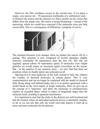 However, the first weirdness occurs in the second case: If we place a
single, very narrow slit – 70 nanometres (millionths of a millimetre) wide –
in between the source and the detector we find a profile on the screen that
differs from the empty case. We notice a strong broadening – instead of the
narrowing, which we would have expected if the molecules were just little
soccer balls. This is a consequence of diffraction, a property of waves.
The situation becomes even stranger when we replace the narrow slit by a
grating. This structure is now composed of several openings, slightly
narrower (nominally 50 nanometres) than the first slit. The slits are
regularly spaced (about 50 nanometres apart). If molecules were simple
particles we would expect an increased signal everywhere on the screen.
But – to the surprise of our common sense – we now find that there are
positions where we hardly detect any molecules at all.
Opening two or more pathways in the wall, instead of only one, reduces
the number of detected molecules at certain places. This is very
counterintuitive and can no longer be explained with the model of classical
balls flying along well defined paths, but it is in perfect agreement with a
model based on the wave-nature of single molecules. Here we give up on
the concept of a ‘trajectory’ and allow the molecules to simultaneously
explore an extended space, which is orders of magnitude larger than the
molecule itself, resulting in quantum interference.
It is important to note that the clicks in the detector are well localized and
that the location where an individual molecule arrives is absolutely random,
as far as we can tell. But still, the weird wave-like pattern is built up as
more and more molecules hit the detector.
 