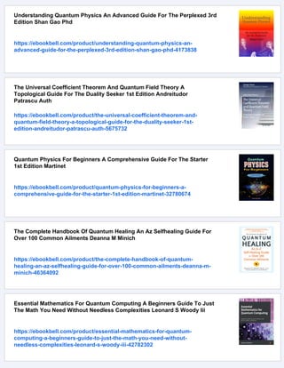 Understanding Quantum Physics An Advanced Guide For The Perplexed 3rd
Edition Shan Gao Phd
https://ebookbell.com/product/understanding-quantum-physics-an-
advanced-guide-for-the-perplexed-3rd-edition-shan-gao-phd-4173838
The Universal Coefficient Theorem And Quantum Field Theory A
Topological Guide For The Duality Seeker 1st Edition Andreitudor
Patrascu Auth
https://ebookbell.com/product/the-universal-coefficient-theorem-and-
quantum-field-theory-a-topological-guide-for-the-duality-seeker-1st-
edition-andreitudor-patrascu-auth-5675732
Quantum Physics For Beginners A Comprehensive Guide For The Starter
1st Edition Martinet
https://ebookbell.com/product/quantum-physics-for-beginners-a-
comprehensive-guide-for-the-starter-1st-edition-martinet-32780674
The Complete Handbook Of Quantum Healing An Az Selfhealing Guide For
Over 100 Common Ailments Deanna M Minich
https://ebookbell.com/product/the-complete-handbook-of-quantum-
healing-an-az-selfhealing-guide-for-over-100-common-ailments-deanna-m-
minich-46364092
Essential Mathematics For Quantum Computing A Beginners Guide To Just
The Math You Need Without Needless Complexities Leonard S Woody Iii
https://ebookbell.com/product/essential-mathematics-for-quantum-
computing-a-beginners-guide-to-just-the-math-you-need-without-
needless-complexities-leonard-s-woody-iii-42782302
 