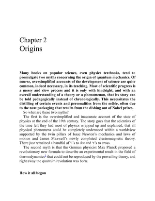 Chapter 2
Origins
Many books on popular science, even physics textbooks, tend to
promulgate two myths concerning the origin of quantum mechanics. Of
course, oversimplified accounts of the development of science are quite
common, indeed necessary, in its teaching. Most of scientific progress is
a messy and slow process and it is only with hindsight, and with an
overall understanding of a theory or a phenomenon, that its story can
be told pedagogically instead of chronologically. This necessitates the
distilling of certain events and personalities from the mêlée, often due
to the neat packaging that results from the dishing out of Nobel prizes.
So what are these two myths?
The first is the oversimplified and inaccurate account of the state of
physics at the end of the 19th century. The story goes that the scientists of
the time felt they had most of physics wrapped up and explained; that all
physical phenomena could be completely understood within a worldview
supported by the twin pillars of Isaac Newton’s mechanics and laws of
motion and James Maxwell’s newly completed electromagnetic theory.
There just remained a handful of ‘i’s to dot and ‘t’s to cross.
The second myth is that the German physicist Max Planck proposed a
revolutionary new formula to describe an experimental result in the field of
thermodynamics1 that could not be reproduced by the prevailing theory, and
right away the quantum revolution was born.
How it all began
 
