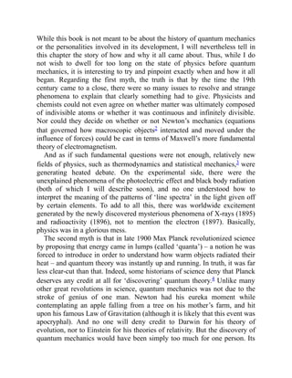 While this book is not meant to be about the history of quantum mechanics
or the personalities involved in its development, I will nevertheless tell in
this chapter the story of how and why it all came about. Thus, while I do
not wish to dwell for too long on the state of physics before quantum
mechanics, it is interesting to try and pinpoint exactly when and how it all
began. Regarding the first myth, the truth is that by the time the 19th
century came to a close, there were so many issues to resolve and strange
phenomena to explain that clearly something had to give. Physicists and
chemists could not even agree on whether matter was ultimately composed
of indivisible atoms or whether it was continuous and infinitely divisible.
Nor could they decide on whether or not Newton’s mechanics (equations
that governed how macroscopic objects2 interacted and moved under the
influence of forces) could be cast in terms of Maxwell’s more fundamental
theory of electromagnetism.
And as if such fundamental questions were not enough, relatively new
fields of physics, such as thermodynamics and statistical mechanics,3 were
generating heated debate. On the experimental side, there were the
unexplained phenomena of the photoelectric effect and black body radiation
(both of which I will describe soon), and no one understood how to
interpret the meaning of the patterns of ‘line spectra’ in the light given off
by certain elements. To add to all this, there was worldwide excitement
generated by the newly discovered mysterious phenomena of X-rays (1895)
and radioactivity (1896), not to mention the electron (1897). Basically,
physics was in a glorious mess.
The second myth is that in late 1900 Max Planck revolutionized science
by proposing that energy came in lumps (called ‘quanta’) – a notion he was
forced to introduce in order to understand how warm objects radiated their
heat – and quantum theory was instantly up and running. In truth, it was far
less clear-cut than that. Indeed, some historians of science deny that Planck
deserves any credit at all for ‘discovering’ quantum theory.4 Unlike many
other great revolutions in science, quantum mechanics was not due to the
stroke of genius of one man. Newton had his eureka moment while
contemplating an apple falling from a tree on his mother’s farm, and hit
upon his famous Law of Gravitation (although it is likely that this event was
apocryphal). And no one will deny credit to Darwin for his theory of
evolution, nor to Einstein for his theories of relativity. But the discovery of
quantum mechanics would have been simply too much for one person. Its
 