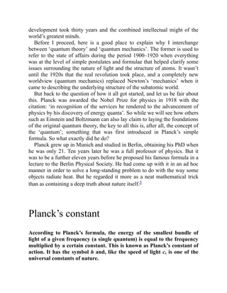 development took thirty years and the combined intellectual might of the
world’s greatest minds.
Before I proceed, here is a good place to explain why I interchange
between ‘quantum theory’ and ‘quantum mechanics’. The former is used to
refer to the state of affairs during the period 1900–1920 when everything
was at the level of simple postulates and formulae that helped clarify some
issues surrounding the nature of light and the structure of atoms. It wasn’t
until the 1920s that the real revolution took place, and a completely new
worldview (quantum mechanics) replaced Newton’s ‘mechanics’ when it
came to describing the underlying structure of the subatomic world.
But back to the question of how it all got started, and let us be fair about
this. Planck was awarded the Nobel Prize for physics in 1918 with the
citation: ‘in recognition of the services he rendered to the advancement of
physics by his discovery of energy quanta’. So while we will see how others
such as Einstein and Boltzmann can also lay claim to laying the foundations
of the original quantum theory, the key to all this is, after all, the concept of
the ‘quantum’; something that was first introduced in Planck’s simple
formula. So what exactly did he do?
Planck grew up in Munich and studied in Berlin, obtaining his PhD when
he was only 21. Ten years later he was a full professor of physics. But it
was to be a further eleven years before he proposed his famous formula in a
lecture to the Berlin Physical Society. He had come up with it in an ad hoc
manner in order to solve a long-standing problem to do with the way some
objects radiate heat. But he regarded it more as a neat mathematical trick
than as containing a deep truth about nature itself.5
Planck’s constant
According to Planck’s formula, the energy of the smallest bundle of
light of a given frequency (a single quantum) is equal to the frequency
multiplied by a certain constant. This is known as Planck’s constant of
action. It has the symbol h and, like the speed of light c, is one of the
universal constants of nature.
 