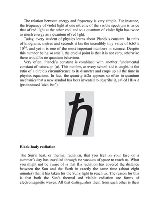 The relation between energy and frequency is very simple. For instance,
the frequency of violet light at one extreme of the visible spectrum is twice
that of red light at the other end, and so a quantum of violet light has twice
as much energy as a quantum of red light.
Today, every student of physics learns about Planck’s constant. In units
of kilograms, metres and seconds it has the incredibly tiny value of 6.63 x
1034, and yet it is one of the most important numbers in science. Despite
this number being so small, the crucial point is that it is not zero, otherwise
there would be no quantum behaviour.
Very often, Planck’s constant is combined with another fundamental
constant of nature, pi (π). This number, as every school kid is taught, is the
ratio of a circle’s circumference to its diameter and crops up all the time in
physics equations. In fact, the quantity h/2π appears so often in quantum
mechanics that a new symbol has been invented to describe it, called HBAR
(pronounced ‘aich-bar’).
Black-body radiation
The Sun’s heat, or thermal radiation, that you feel on your face on a
summer’s day has travelled through the vacuum of space to reach us. What
you might not be aware of is that this radiation has covered the distance
between the Sun and the Earth in exactly the same time (about eight
minutes) that it has taken for the Sun’s light to reach us. The reason for this
is that both the Sun’s thermal and visible radiation are forms of
electromagnetic waves. All that distinguishes them from each other is their
 