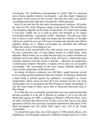wavelength. The oscillations corresponding to visible light are squeezed
more closely together (shorter wavelengths – and thus higher frequency)
than those of the waves we feel as heat. The Sun also emits even shorter
wavelength ultraviolet light that is beyond the visible spectrum.
But it is not just the Sun that emits electromagnetic radiation. All bodies
do, and over the whole frequency range of the spectrum. The distribution
over frequency depends on the body’s temperature. If a solid is hot enough
it will glow visibly, but as it cools its glow will diminish as the longer
wavelength radiation – beyond the visible – dominates. This does not mean
that it ceases to emit visible light, but simply that the intensity of the light
will be too weak for us to see. Of course all matter also absorbs and reflects
radiation falling on it. Which wavelengths are absorbed and reflected
defines the colour of everything we see.
Physicists in the second half of the 19th century were very interested in
the way a particular type of warm object, known as a black body, emits
radiation. Black bodies are so called because they are perfect absorbers of
radiation and do not reflect any light or heat. Of course, a black body must
somehow dispose of all the energy it absorbs – otherwise its temperature
would become infinite! Therefore, it radiates off its heat over all possible
wavelengths. The wavelength of the most intense radiation depends of
course on the temperature of the black body.
In almost all physics textbooks you will find a graph showing several
curves (called spectra) produced when the intensity of radiation emitted by
a black body is plotted against the radiation’s wavelength,6 at various
temperatures. These curves all start off at low intensity for the very short
wavelengths, rise to a maximum and fall off again at longer wavelengths. It
was the exact shape of these curves that so interested physicists such as
Max Planck.
It is often the way in scientific research that once new experimental data
become available it is the job of theories to explain it. So it was with the
black-body spectra. In 1896, a colleague of Planck’s, Wilhelm Wien, came
up with a formula that allowed him to plot a curve that was in very good
agreement with his own precisely measured experimental data down at the
short wavelength end, but which didn’t agree very well at the longer
wavelengths.
At around the same time, one of the giants of 19th-century physics, the
Englishman Lord Rayleigh, proposed a different formula based on a more
 