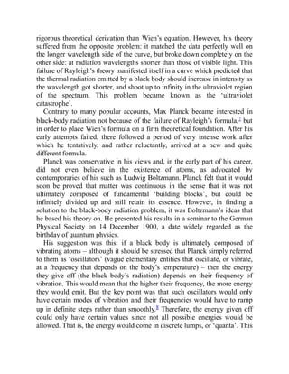 rigorous theoretical derivation than Wien’s equation. However, his theory
suffered from the opposite problem: it matched the data perfectly well on
the longer wavelength side of the curve, but broke down completely on the
other side: at radiation wavelengths shorter than those of visible light. This
failure of Rayleigh’s theory manifested itself in a curve which predicted that
the thermal radiation emitted by a black body should increase in intensity as
the wavelength got shorter, and shoot up to infinity in the ultraviolet region
of the spectrum. This problem became known as the ‘ultraviolet
catastrophe’.
Contrary to many popular accounts, Max Planck became interested in
black-body radiation not because of the failure of Rayleigh’s formula,7 but
in order to place Wien’s formula on a firm theoretical foundation. After his
early attempts failed, there followed a period of very intense work after
which he tentatively, and rather reluctantly, arrived at a new and quite
different formula.
Planck was conservative in his views and, in the early part of his career,
did not even believe in the existence of atoms, as advocated by
contemporaries of his such as Ludwig Boltzmann. Planck felt that it would
soon be proved that matter was continuous in the sense that it was not
ultimately composed of fundamental ‘building blocks’, but could be
infinitely divided up and still retain its essence. However, in finding a
solution to the black-body radiation problem, it was Boltzmann’s ideas that
he based his theory on. He presented his results in a seminar to the German
Physical Society on 14 December 1900, a date widely regarded as the
birthday of quantum physics.
His suggestion was this: if a black body is ultimately composed of
vibrating atoms – although it should be stressed that Planck simply referred
to them as ‘oscillators’ (vague elementary entities that oscillate, or vibrate,
at a frequency that depends on the body’s temperature) – then the energy
they give off (the black body’s radiation) depends on their frequency of
vibration. This would mean that the higher their frequency, the more energy
they would emit. But the key point was that such oscillators would only
have certain modes of vibration and their frequencies would have to ramp
up in definite steps rather than smoothly.8 Therefore, the energy given off
could only have certain values since not all possible energies would be
allowed. That is, the energy would come in discrete lumps, or ‘quanta’. This
 
