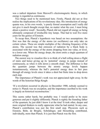 was a radical departure from Maxwell’s electromagnetic theory, in which
energy is regarded as continuous.
Two things need to be mentioned here. Firstly, Planck did not at first
realize the implications of his revolutionary idea. His introduction of energy
quanta was, in his own words, ‘a purely formal assumption and I really did
not give it much thought except that, no matter what the cost, I must bring
about a positive result’. Secondly, Planck did not regard all energy as being
ultimately composed of irreducible tiny lumps. That had to wait five more
years for the genius of Einstein.
To recap then, Planck’s hypothesis was based on two assumptions: the
first was that the energy of the atoms (or oscillators) can only take on
certain values. These are simple multiples of the vibrating frequency of the
atoms. The second was that emission of radiation by a black body is
associated with the energy of the atoms dropping from one value, or level,
to a lower one. When the energy drops, the atom emits a single quantum of
radiation energy.
The easiest way to visualize this is to think of a ball rolling down a flight
of stairs and hence giving up its ‘potential’ energy in jumps instead of
continuously, as when it rolls down a smooth slope. The difference is that
the quantum jumps between the atomic energy levels happen
instantaneously, whereas the ball’s potential energy does in fact pass
through all energy levels since it takes a short but finite time to drop down
each step.
The importance of Planck’s work was not appreciated right away. In the
words of the historian Helge Kragh:
‘If a revolution occurred in physics in December 1900, nobody seemed to
notice it. Planck was no exception, and the importance ascribed to his work
is largely an historical reconstruction.’
This seems rather harsh, but probably true. I would prefer to be more
generous and put it slightly differently. Planck is rightly the founding father
of the quantum; he just didn’t know it at the time! It took other, deeper and
more original thinkers to really appreciate what he had started. In any case,
Planck’s contribution was just the first small step. Physicists such as
Einstein, Bohr, de Broglie, Schrödinger, and Heisenberg contributed,
individually, more than Planck. It is just that Planck was the first.
 
