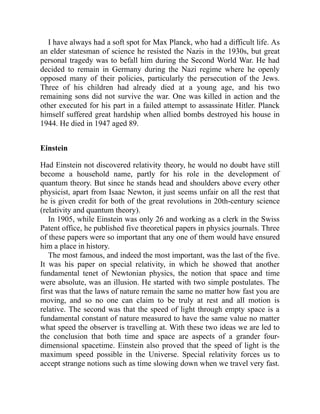 I have always had a soft spot for Max Planck, who had a difficult life. As
an elder statesman of science he resisted the Nazis in the 1930s, but great
personal tragedy was to befall him during the Second World War. He had
decided to remain in Germany during the Nazi regime where he openly
opposed many of their policies, particularly the persecution of the Jews.
Three of his children had already died at a young age, and his two
remaining sons did not survive the war. One was killed in action and the
other executed for his part in a failed attempt to assassinate Hitler. Planck
himself suffered great hardship when allied bombs destroyed his house in
1944. He died in 1947 aged 89.
Einstein
Had Einstein not discovered relativity theory, he would no doubt have still
become a household name, partly for his role in the development of
quantum theory. But since he stands head and shoulders above every other
physicist, apart from Isaac Newton, it just seems unfair on all the rest that
he is given credit for both of the great revolutions in 20th-century science
(relativity and quantum theory).
In 1905, while Einstein was only 26 and working as a clerk in the Swiss
Patent office, he published five theoretical papers in physics journals. Three
of these papers were so important that any one of them would have ensured
him a place in history.
The most famous, and indeed the most important, was the last of the five.
It was his paper on special relativity, in which he showed that another
fundamental tenet of Newtonian physics, the notion that space and time
were absolute, was an illusion. He started with two simple postulates. The
first was that the laws of nature remain the same no matter how fast you are
moving, and so no one can claim to be truly at rest and all motion is
relative. The second was that the speed of light through empty space is a
fundamental constant of nature measured to have the same value no matter
what speed the observer is travelling at. With these two ideas we are led to
the conclusion that both time and space are aspects of a grander four-
dimensional spacetime. Einstein also proved that the speed of light is the
maximum speed possible in the Universe. Special relativity forces us to
accept strange notions such as time slowing down when we travel very fast.
 