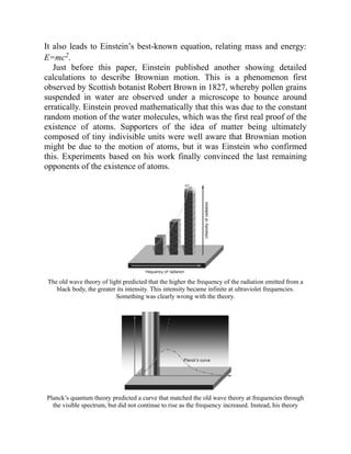 It also leads to Einstein’s best-known equation, relating mass and energy:
E=mc2.
Just before this paper, Einstein published another showing detailed
calculations to describe Brownian motion. This is a phenomenon first
observed by Scottish botanist Robert Brown in 1827, whereby pollen grains
suspended in water are observed under a microscope to bounce around
erratically. Einstein proved mathematically that this was due to the constant
random motion of the water molecules, which was the first real proof of the
existence of atoms. Supporters of the idea of matter being ultimately
composed of tiny indivisible units were well aware that Brownian motion
might be due to the motion of atoms, but it was Einstein who confirmed
this. Experiments based on his work finally convinced the last remaining
opponents of the existence of atoms.
The old wave theory of light predicted that the higher the frequency of the radiation emitted from a
black body, the greater its intensity. This intensity became infinite at ultraviolet frequencies.
Something was clearly wrong with the theory.
Planck’s quantum theory predicted a curve that matched the old wave theory at frequencies through
the visible spectrum, but did not continue to rise as the frequency increased. Instead, his theory
 