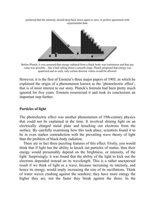 predicted that the intensity should drop back down again to zero, in perfect agreement with
experimental data.
Before Planck, it was assumed that energy radiated from a black body was continuous and that any
value was possible – like a ball rolling down a smooth slope. Planck proposed that energy was
quantized and as such, only certain discrete values would be allowed.
However, it is the first of Einstein’s three major papers of 1905, in which he
explained the origin of a phenomenon known as the ‘photoelectric effect’,
that is of most interest to our story. Planck’s formula had been pretty much
ignored for five years. Einstein resurrected it and took its conclusions an
important step further.
Particles of light
The photoelectric effect was another phenomenon of 19th-century physics
that could not be explained at the time. It involved shining light on an
electrically charged metal plate and knocking out electrons from the
surface. By carefully examining how this took place, scientists found it to
be in even starker contradiction with the prevailing wave theory of light
than the problem of black-body radiation.
There are in fact three puzzling features of this effect. Firstly, you would
think that if light has the ability to knock out particles of matter, then their
energy would presumably depend on the brightness, or intensity, of the
light. Surprisingly, it was found that the ability of the light to kick out the
electrons depended instead on its wavelength. This is a rather unexpected
result if we think of light as a wave, because increasing its intensity, and
hence its energy, would imply increasing the size of its oscillations. Think
of water waves crashing against the seashore; they have more energy the
higher they are, not the faster they break against the shore. In the
 