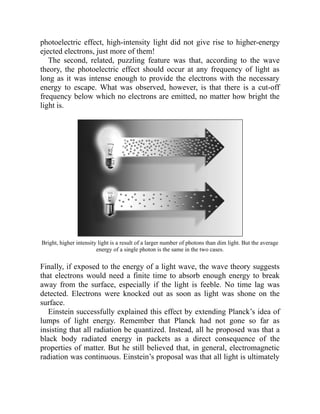 photoelectric effect, high-intensity light did not give rise to higher-energy
ejected electrons, just more of them!
The second, related, puzzling feature was that, according to the wave
theory, the photoelectric effect should occur at any frequency of light as
long as it was intense enough to provide the electrons with the necessary
energy to escape. What was observed, however, is that there is a cut-off
frequency below which no electrons are emitted, no matter how bright the
light is.
Bright, higher intensity light is a result of a larger number of photons than dim light. But the average
energy of a single photon is the same in the two cases.
Finally, if exposed to the energy of a light wave, the wave theory suggests
that electrons would need a finite time to absorb enough energy to break
away from the surface, especially if the light is feeble. No time lag was
detected. Electrons were knocked out as soon as light was shone on the
surface.
Einstein successfully explained this effect by extending Planck’s idea of
lumps of light energy. Remember that Planck had not gone so far as
insisting that all radiation be quantized. Instead, all he proposed was that a
black body radiated energy in packets as a direct consequence of the
properties of matter. But he still believed that, in general, electromagnetic
radiation was continuous. Einstein’s proposal was that all light is ultimately
 