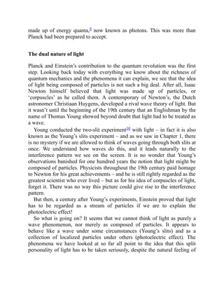 made up of energy quanta,9 now known as photons. This was more than
Planck had been prepared to accept.
The dual nature of light
Planck and Einstein’s contribution to the quantum revolution was the first
step. Looking back today with everything we know about the richness of
quantum mechanics and the phenomena it can explain, we see that the idea
of light being composed of particles is not such a big deal. After all, Isaac
Newton himself believed that light was made up of particles, or
‘corpuscles’ as he called them. A contemporary of Newton’s, the Dutch
astronomer Christiaan Huygens, developed a rival wave theory of light. But
it wasn’t until the beginning of the 19th century that an Englishman by the
name of Thomas Young showed beyond doubt that light had to be treated as
a wave.
Young conducted the two-slit experiment10 with light – in fact it is also
known as the Young’s slits experiment – and as we saw in Chapter 1, there
is no mystery if we are allowed to think of waves going through both slits at
once. We understand how waves do this, and it leads naturally to the
interference pattern we see on the screen. It is no wonder that Young’s
observations banished for one hundred years the notion that light might be
composed of particles. Physicists throughout the 19th century paid homage
to Newton for his great achievements – and he is still rightly regarded as the
greatest scientist who ever lived – but as for his idea of corpuscles of light,
forget it. There was no way this picture could give rise to the interference
pattern.
But then, a century after Young’s experiments, Einstein proved that light
has to be regarded as a stream of particles if we are to explain the
photoelectric effect!
So what is going on? It seems that we cannot think of light as purely a
wave phenomenon, nor merely as composed of particles. It appears to
behave like a wave under some circumstances (Young’s slits) and as a
collection of localized particles under others (photoelectric effect). The
phenomena we have looked at so far all point to the idea that this split
personality of light has to be taken seriously, despite the natural feeling of
 