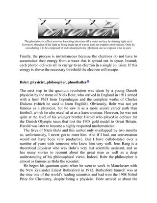 The photoelectric effect involves knocking electrons off a metal surface by shining light on it.
However, thinking of the light as being made up of waves does not explain observations. Only by
considering it to be composed of individual particles (photons) can we explain what is seen.
Finally, the process is instantaneous because the electrons do not have to
accumulate their energy from a wave that is spread out in space. Instead,
each photon delivers all its energy to an electron in a single collision. If this
energy is above the necessary threshold the electron will escape.
Bohr: physicist, philosopher, phootballer11
The next step in the quantum revolution was taken by a young Danish
physicist by the name of Niels Bohr, who arrived in England in 1911 armed
with a fresh PhD from Copenhagen and the complete works of Charles
Dickens (which he used to learn English). Obviously, Bohr was not yet
famous as a physicist, but he saw it as a more secure career path than
football, which he also excelled at as a keen amateur. However, he was not
quite at the level of his younger brother Harold who played in defence for
the Danish Olympic team that lost the 1908 gold medal to Great Britain.
Harold was later to become a highly respected mathematician.
The lives of Niels Bohr and this author only overlapped by two months
so, unfortunately, I never got to meet him. And if I had, our conversation
would not have been very productive. But I have collaborated over a
number of years with someone who knew him very well. Jens Bang is a
theoretical physicist who was Bohr’s very last scientific assistant, and so
has many stories to recount about the great man as well as a deep
understanding of his philosophical views. Indeed, Bohr the philosopher is
almost as famous as Bohr the scientist.
He began his quantum quest when he went to work in Manchester with
the New Zealander Ernest Rutherford in 1912. Rutherford himself was at
the time one of the world’s leading scientists and had won the 1908 Nobel
Prize for Chemistry, despite being a physicist. Bohr arrived at about the
 