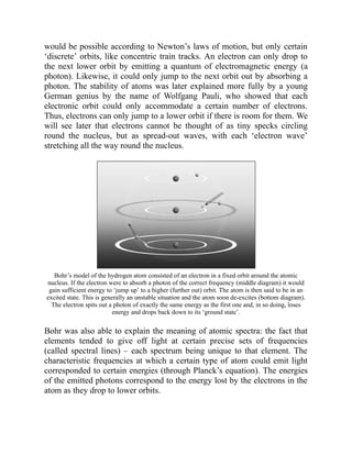 would be possible according to Newton’s laws of motion, but only certain
‘discrete’ orbits, like concentric train tracks. An electron can only drop to
the next lower orbit by emitting a quantum of electromagnetic energy (a
photon). Likewise, it could only jump to the next orbit out by absorbing a
photon. The stability of atoms was later explained more fully by a young
German genius by the name of Wolfgang Pauli, who showed that each
electronic orbit could only accommodate a certain number of electrons.
Thus, electrons can only jump to a lower orbit if there is room for them. We
will see later that electrons cannot be thought of as tiny specks circling
round the nucleus, but as spread-out waves, with each ‘electron wave’
stretching all the way round the nucleus.
Bohr’s model of the hydrogen atom consisted of an electron in a fixed orbit around the atomic
nucleus. If the electron were to absorb a photon of the correct frequency (middle diagram) it would
gain sufficient energy to ‘jump up’ to a higher (further out) orbit. The atom is then said to be in an
excited state. This is generally an unstable situation and the atom soon de-excites (bottom diagram).
The electron spits out a photon of exactly the same energy as the first one and, in so doing, loses
energy and drops back down to its ‘ground state’.
Bohr was also able to explain the meaning of atomic spectra: the fact that
elements tended to give off light at certain precise sets of frequencies
(called spectral lines) – each spectrum being unique to that element. The
characteristic frequencies at which a certain type of atom could emit light
corresponded to certain energies (through Planck’s equation). The energies
of the emitted photons correspond to the energy lost by the electrons in the
atom as they drop to lower orbits.
 