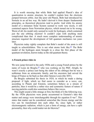 It is worth stressing that while Bohr had applied Planck’s idea of
quantization to atomic structure, he couldn’t explain how the electrons
jumped between orbits. Just like poor old Planck, Bohr had introduced his
formula in an ad hoc way. He hadn’t derived it from deeper fundamental
principles, as theoretical physicists tend to prefer. And while his atomic
model of a miniature Solar System seemed to work very nicely, it still
contained aspects from Newtonian physics, which turned out to be wrong.
Worst of all, his model only seemed to work for hydrogen, which contained
just the one orbiting electron! It couldn’t cope with anything more
complicated than that. A much more complete understanding of atomic
structure required the development of full quantum mechanics ten years
later.
Physicists today rightly complain that Bohr’s model of the atom is still
taught to schoolchildren. This is not what atoms look like.12 The Bohr
model of the hydrogen atom brought to a close the first phase of the
quantum revolution, known today as the old quantum theory.
A French prince rides in
We now jump forward to the early 1920s and a young French prince by the
name of Louis de Broglie,13 who was working on his PhD. Alright, he
wasn’t exactly a prince (not being the eldest of his siblings) but he was a
nobleman from an aristocratic family, and his ancestors had served the
kings of France as far back as that other famous Louis (the XIV).
De Broglie submitted his thesis in 1924, in which he made a daring
proposal: if light, which we find easier to consider as a wave, can,
according to Planck and Einstein, sometimes behave as a stream of
particles, then it would be a rather nice and symmetric feature of nature if
moving particles could also sometimes behave like waves.
This might sound a little strange at first, but think of it the following way.
By the 1920s physicists were pretty accustomed to Einstein’s idea that
matter and energy were interchangeable through his equation E=mc2. This
states that matter can be considered somewhat like frozen energy and the
two can be transformed into each other. So, since light, or rather
electromagnetic radiation, which is just a form of energy, can have a split
personality, then why could matter not do likewise?
 
