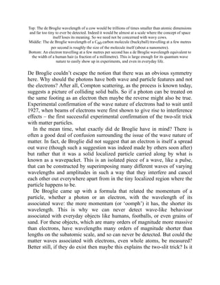 Top: The de Broglie wavelength of a cow would be trillions of times smaller than atomic dimensions
and far too tiny to ever be detected. Indeed it would be almost at a scale where the concept of space
itself loses its meaning. So we need not be concerned with wavy cows.
Middle: The de Broglie wavelength of a C60 carbon molecule (buckyball) travelling at a few metres
per second is roughly the size of the molecule itself (about a nanometre).
Bottom: An electron travelling at a few metres per second has a de Broglie wavelength equivalent to
the width of a human hair (a fraction of a millimetre). This is large enough for its quantum wave
nature to easily show up in experiments, and even in everyday life.
De Broglie couldn’t escape the notion that there was an obvious symmetry
here. Why should the photons have both wave and particle features and not
the electrons? After all, Compton scattering, as the process is known today,
suggests a picture of colliding solid balls. So if a photon can be treated on
the same footing as an electron then maybe the reverse might also be true.
Experimental confirmation of the wave nature of electrons had to wait until
1927, when beams of electrons were first shown to give rise to interference
effects – the first successful experimental confirmation of the two-slit trick
with matter particles.
In the mean time, what exactly did de Broglie have in mind? There is
often a good deal of confusion surrounding the issue of the wave nature of
matter. In fact, de Broglie did not suggest that an electron is itself a spread
out wave (though such a suggestion was indeed made by others soon after)
but rather that it was a solid localized particle carried along by what is
known as a wavepacket. This is an isolated piece of a wave, like a pulse,
that can be constructed by superimposing many different waves of varying
wavelengths and amplitudes in such a way that they interfere and cancel
each other out everywhere apart from in the tiny localized region where the
particle happens to be.
De Broglie came up with a formula that related the momentum of a
particle, whether a photon or an electron, with the wavelength of its
associated wave: the more momentum (or ‘oomph’) it has, the shorter its
wavelength. This is why we can never detect wave-like behaviour
associated with everyday objects like humans, footballs, or even grains of
sand. For these objects, which are many orders of magnitude more massive
than electrons, have wavelengths many orders of magnitude shorter than
lengths on the subatomic scale, and so can never be detected. But could the
matter waves associated with electrons, even whole atoms, be measured?
Better still, if they do exist then maybe this explains the two-slit trick? Is it
 