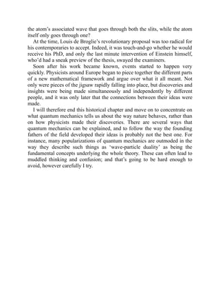 the atom’s associated wave that goes through both the slits, while the atom
itself only goes through one?
At the time, Louis de Broglie’s revolutionary proposal was too radical for
his contemporaries to accept. Indeed, it was touch-and-go whether he would
receive his PhD, and only the last minute intervention of Einstein himself,
who’d had a sneak preview of the thesis, swayed the examiners.
Soon after his work became known, events started to happen very
quickly. Physicists around Europe began to piece together the different parts
of a new mathematical framework and argue over what it all meant. Not
only were pieces of the jigsaw rapidly falling into place, but discoveries and
insights were being made simultaneously and independently by different
people, and it was only later that the connections between their ideas were
made.
I will therefore end this historical chapter and move on to concentrate on
what quantum mechanics tells us about the way nature behaves, rather than
on how physicists made their discoveries. There are several ways that
quantum mechanics can be explained, and to follow the way the founding
fathers of the field developed their ideas is probably not the best one. For
instance, many popularizations of quantum mechanics are outmoded in the
way they describe such things as ‘wave-particle duality’ as being the
fundamental concepts underlying the whole theory. These can often lead to
muddled thinking and confusion; and that’s going to be hard enough to
avoid, however carefully I try.
 