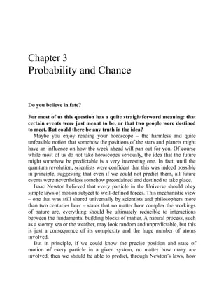 Chapter 3
Probability and Chance
Do you believe in fate?
For most of us this question has a quite straightforward meaning: that
certain events were just meant to be, or that two people were destined
to meet. But could there be any truth in the idea?
Maybe you enjoy reading your horoscope – the harmless and quite
unfeasible notion that somehow the positions of the stars and planets might
have an influence on how the week ahead will pan out for you. Of course
while most of us do not take horoscopes seriously, the idea that the future
might somehow be predictable is a very interesting one. In fact, until the
quantum revolution, scientists were confident that this was indeed possible
in principle, suggesting that even if we could not predict them, all future
events were nevertheless somehow preordained and destined to take place.
Isaac Newton believed that every particle in the Universe should obey
simple laws of motion subject to well-defined forces. This mechanistic view
– one that was still shared universally by scientists and philosophers more
than two centuries later – states that no matter how complex the workings
of nature are, everything should be ultimately reducible to interactions
between the fundamental building blocks of matter. A natural process, such
as a stormy sea or the weather, may look random and unpredictable, but this
is just a consequence of its complexity and the huge number of atoms
involved.
But in principle, if we could know the precise position and state of
motion of every particle in a given system, no matter how many are
involved, then we should be able to predict, through Newton’s laws, how
 