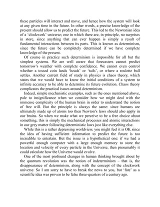 these particles will interact and move, and hence how the system will look
at any given time in the future. In other words, a precise knowledge of the
present should allow us to predict the future. This led to the Newtonian idea
of a ‘clockwork’ universe; one in which there are, in principle, no surprises
in store, since anything that can ever happen is simply a result of
fundamental interactions between its parts. This is known as determinism,
since the future can be completely determined if we have complete
knowledge of the present.
Of course in practice such determinism is impossible for all but the
simplest systems. We are well aware that forecasters cannot predict
tomorrow’s weather with complete confidence. We cannot even control
whether a tossed coin lands ‘heads’ or ‘tails’, or where a roulette ball
settles. Another current field of study in physics is chaos theory, which
states that we would have to know the initial conditions of a system to
infinite accuracy to be able to determine its future evolution. Chaos theory
complicates the practical issues around determinism.
Indeed, simple mechanistic examples, such as the ones mentioned above,
pale to insignificance when we consider how we might deal with the
immense complexity of the human brain in order to understand the notion
of free will. But the principle is always the same: since humans are
ultimately made up of atoms too then Newton’s laws should also apply in
our brains. So when we make what we perceive to be a free choice about
something, this is simply the mechanical processes and atomic interactions
in our grey matter following deterministic laws just like everything else.
While this is a rather depressing worldview, you might feel it is OK since
the idea of having sufficient information to predict the future is too
incredible to entertain. But the issue is a hypothetical one: if we had a
powerful enough computer with a large enough memory to store the
location and velocity of every particle in the Universe, then presumably it
could calculate how the Universe would evolve.
One of the most profound changes in human thinking brought about by
the quantum revolution was the notion of indeterminism – that is, the
disappearance of determinism, along with the concept of the clockwork
universe. So I am sorry to have to break the news to you, but ‘fate’ as a
scientific idea was proven to be false three-quarters of a century ago.
 