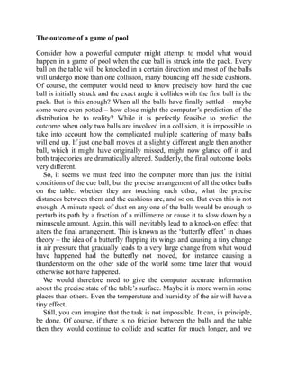 The outcome of a game of pool
Consider how a powerful computer might attempt to model what would
happen in a game of pool when the cue ball is struck into the pack. Every
ball on the table will be knocked in a certain direction and most of the balls
will undergo more than one collision, many bouncing off the side cushions.
Of course, the computer would need to know precisely how hard the cue
ball is initially struck and the exact angle it collides with the first ball in the
pack. But is this enough? When all the balls have finally settled – maybe
some were even potted – how close might the computer’s prediction of the
distribution be to reality? While it is perfectly feasible to predict the
outcome when only two balls are involved in a collision, it is impossible to
take into account how the complicated multiple scattering of many balls
will end up. If just one ball moves at a slightly different angle then another
ball, which it might have originally missed, might now glance off it and
both trajectories are dramatically altered. Suddenly, the final outcome looks
very different.
So, it seems we must feed into the computer more than just the initial
conditions of the cue ball, but the precise arrangement of all the other balls
on the table: whether they are touching each other, what the precise
distances between them and the cushions are, and so on. But even this is not
enough. A minute speck of dust on any one of the balls would be enough to
perturb its path by a fraction of a millimetre or cause it to slow down by a
minuscule amount. Again, this will inevitably lead to a knock-on effect that
alters the final arrangement. This is known as the ‘butterfly effect’ in chaos
theory – the idea of a butterfly flapping its wings and causing a tiny change
in air pressure that gradually leads to a very large change from what would
have happened had the butterfly not moved, for instance causing a
thunderstorm on the other side of the world some time later that would
otherwise not have happened.
We would therefore need to give the computer accurate information
about the precise state of the table’s surface. Maybe it is more worn in some
places than others. Even the temperature and humidity of the air will have a
tiny effect.
Still, you can imagine that the task is not impossible. It can, in principle,
be done. Of course, if there is no friction between the balls and the table
then they would continue to collide and scatter for much longer, and we
 