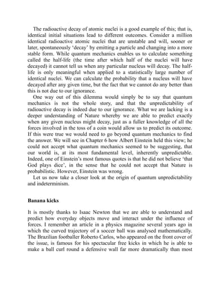 The radioactive decay of atomic nuclei is a good example of this; that is,
identical initial situations lead to different outcomes. Consider a million
identical radioactive atomic nuclei that are unstable and will, sooner or
later, spontaneously ‘decay’ by emitting a particle and changing into a more
stable form. While quantum mechanics enables us to calculate something
called the half-life (the time after which half of the nuclei will have
decayed) it cannot tell us when any particular nucleus will decay. The half-
life is only meaningful when applied to a statistically large number of
identical nuclei. We can calculate the probability that a nucleus will have
decayed after any given time, but the fact that we cannot do any better than
this is not due to our ignorance.
One way out of this dilemma would simply be to say that quantum
mechanics is not the whole story, and that the unpredictability of
radioactive decay is indeed due to our ignorance. What we are lacking is a
deeper understanding of Nature whereby we are able to predict exactly
when any given nucleus might decay, just as a fuller knowledge of all the
forces involved in the toss of a coin would allow us to predict its outcome.
If this were true we would need to go beyond quantum mechanics to find
the answer. We will see in Chapter 6 how Albert Einstein held this view; he
could not accept what quantum mechanics seemed to be suggesting, that
our world is, at its most fundamental level, inherently unpredictable.
Indeed, one of Einstein’s most famous quotes is that he did not believe ‘that
God plays dice’, in the sense that he could not accept that Nature is
probabilistic. However, Einstein was wrong.
Let us now take a closer look at the origin of quantum unpredictability
and indeterminism.
Banana kicks
It is mostly thanks to Isaac Newton that we are able to understand and
predict how everyday objects move and interact under the influence of
forces. I remember an article in a physics magazine several years ago in
which the curved trajectory of a soccer ball was analysed mathematically.
The Brazilian footballer Roberto Carlos, who appeared on the front cover of
the issue, is famous for his spectacular free kicks in which he is able to
make a ball curl round a defensive wall far more dramatically than most
 