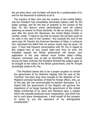 the act when done: and his letter will stand for a condemnation of it,
and for the disavowal of authority to do it.
The invasion of New York was the invasion of the United States,
and the President had immediately demanded redress, both for the
public outrage, and for the loss of property to the owners of the
boat. Mr. Van Buren's entire administration went off without
obtaining an answer to these demands. As late as January, 1839—a
year after the event—Mr. Stevenson, the United States minister in
London, wrote: "I regret to say that no answer has yet been given to
my note in the case of the Caroline." And towards the end of the
same year, Mr. Forsyth, the American Secretary of State, in writing to
him, expressed the belief that an answer would soon be given. He
says: "I have had frequent conversations with Mr. Fox in regard to
this subject—one of very recent date—and from its tone, the
President expects the British government will answer your
application in the case without much further delay."—Delay,
however, continued; and, as late as December, 1840, no answer
having yet been received, the President directed the subject again to
be brought to the notice of the British government; and Mr. Forsyth
accordingly wrote to Mr. Fox:
"The President deems this to be a proper occasion to remind
the government of her Britannic majesty that the case of the
"Caroline" has been long since brought to the attention of her
Majesty's principal Secretary of State for foreign affairs, who, up
to this day, has not communicated its decision thereupon. It is
hoped that the government of her Majesty will perceive the
importance of no longer leaving the government of the United
States uninformed of its views and intentions upon a subject
which has naturally produced much exasperation, and which has
led to such grave consequences. I avail myself of this occasion
to renew to you the assurance of my distinguished
consideration."
 