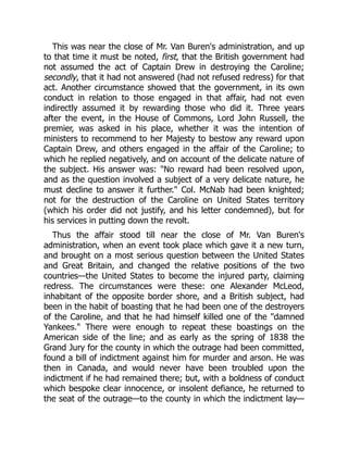 This was near the close of Mr. Van Buren's administration, and up
to that time it must be noted, first, that the British government had
not assumed the act of Captain Drew in destroying the Caroline;
secondly, that it had not answered (had not refused redress) for that
act. Another circumstance showed that the government, in its own
conduct in relation to those engaged in that affair, had not even
indirectly assumed it by rewarding those who did it. Three years
after the event, in the House of Commons, Lord John Russell, the
premier, was asked in his place, whether it was the intention of
ministers to recommend to her Majesty to bestow any reward upon
Captain Drew, and others engaged in the affair of the Caroline; to
which he replied negatively, and on account of the delicate nature of
the subject. His answer was: "No reward had been resolved upon,
and as the question involved a subject of a very delicate nature, he
must decline to answer it further." Col. McNab had been knighted;
not for the destruction of the Caroline on United States territory
(which his order did not justify, and his letter condemned), but for
his services in putting down the revolt.
Thus the affair stood till near the close of Mr. Van Buren's
administration, when an event took place which gave it a new turn,
and brought on a most serious question between the United States
and Great Britain, and changed the relative positions of the two
countries—the United States to become the injured party, claiming
redress. The circumstances were these: one Alexander McLeod,
inhabitant of the opposite border shore, and a British subject, had
been in the habit of boasting that he had been one of the destroyers
of the Caroline, and that he had himself killed one of the "damned
Yankees." There were enough to repeat these boastings on the
American side of the line; and as early as the spring of 1838 the
Grand Jury for the county in which the outrage had been committed,
found a bill of indictment against him for murder and arson. He was
then in Canada, and would never have been troubled upon the
indictment if he had remained there; but, with a boldness of conduct
which bespoke clear innocence, or insolent defiance, he returned to
the seat of the outrage—to the county in which the indictment lay—
 
