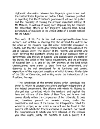 diplomatic discussion between her Majesty's government and
the United States legation in London. I feel, therefore, justified
in expecting that the President's government will see the justice
and the necessity of causing the present immediate release of
Mr. McLeod, as well as of taking such steps as may be requisite
for preventing others of her Majesty's subjects from being
persecuted, or molested in the United States in a similar manner
for the future."
This note of Mr. Fox is fair and unexceptionable—free from
menace—and notable in showing that the demand for redress for
the affair of the Caroline was still under diplomatic discussion in
London, and that the British government had not then assumed the
act of Captain Drew. The answer of Mr. Forsyth was prompt and
clear—covering the questions arising out of our duplicate form of
government, and the law of nations—and explicit upon the rights of
the States, the duties of the federal government, and the principles
of national law. It is one of the few answers of the kind which
circumstances have arisen to draw from our government, and
deserves to be well considered for its luminous and correct
expositions of the important questions of which it treats. Under date
of the 28th of December, and writing under the instructions of the
President, he says:
"The jurisdiction of the several States which constitute the
Union is, within its appropriate sphere, perfectly independent of
the federal government. The offence with which Mr. McLeod is
charged was committed within the territory, and against the
laws and citizens of the State of New York, and is one that
comes clearly within the competency of her tribunals. It does
not, therefore, present an occasion where, under the
constitution and laws of the Union, the interposition called for
would be proper, or for which a warrant can be found in the
powers with which the federal executive is invested. Nor would
the circumstances to which you have referred, or the reasons
you have urged, justify the exertion of such a power, if it
 